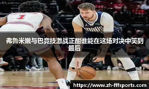 弗鲁米嫩与巴竞技激战正酣谁能在这场对决中笑到最后